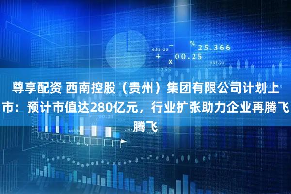 尊享配资 西南控股（贵州）集团有限公司计划上市：预计市值达280亿元，行业扩张助力企业再腾飞