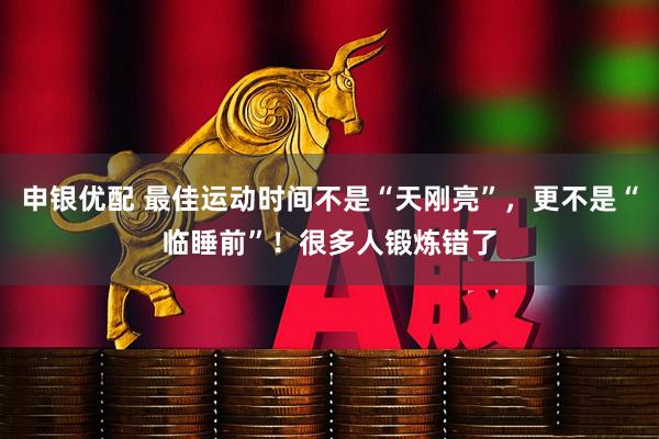 申银优配 最佳运动时间不是“天刚亮”，更不是“临睡前”！很多人锻炼错了