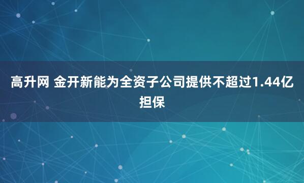 高升网 金开新能为全资子公司提供不超过1.44亿担保