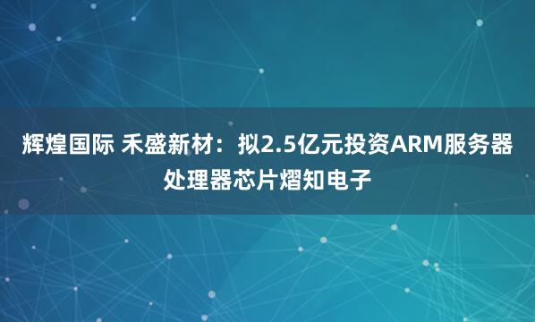 辉煌国际 禾盛新材：拟2.5亿元投资ARM服务器处理器芯片熠知电子