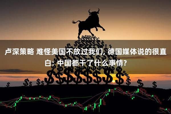卢深策略 难怪美国不放过我们, 德国媒体说的很直白: 中国都干了什么事情?