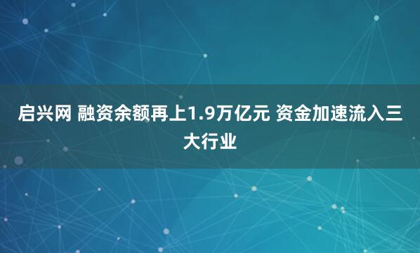 启兴网 融资余额再上1.9万亿元 资金加速流入三大行业