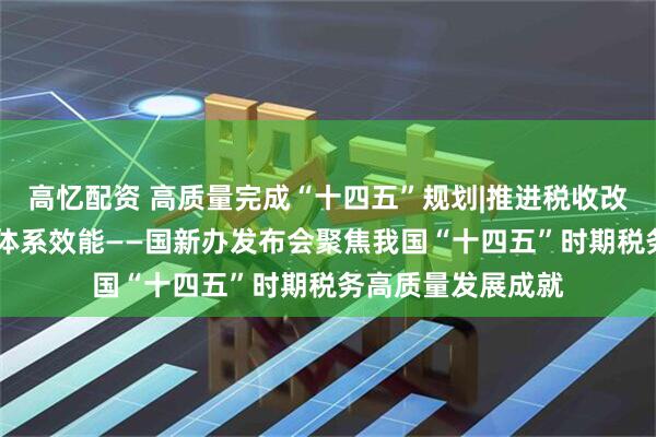 高忆配资 高质量完成“十四五”规划|推进税收改革发展 提升治理体系效能——国新办发布会聚焦我国“十四五”时期税务高质量发展成就