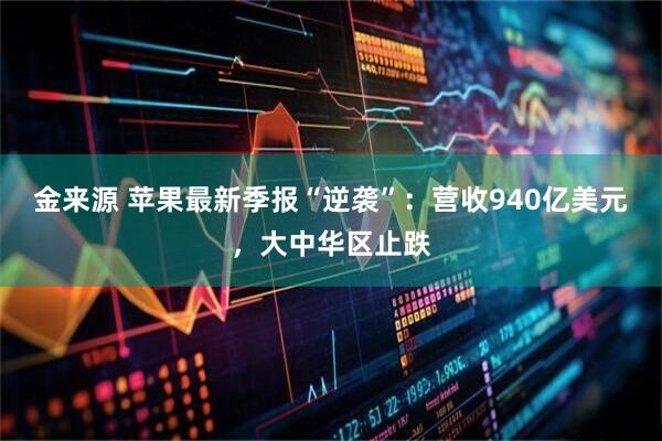 金来源 苹果最新季报“逆袭”：营收940亿美元，大中华区止跌
