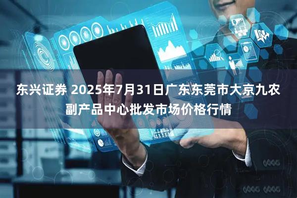 东兴证券 2025年7月31日广东东莞市大京九农副产品中心批发市场价格行情
