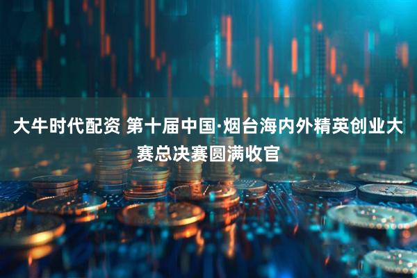 大牛时代配资 第十届中国·烟台海内外精英创业大赛总决赛圆满收官