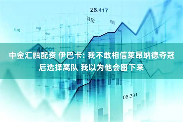 中金汇融配资 伊巴卡: 我不敢相信莱昂纳德夺冠后选择离队 我以为他会留下来