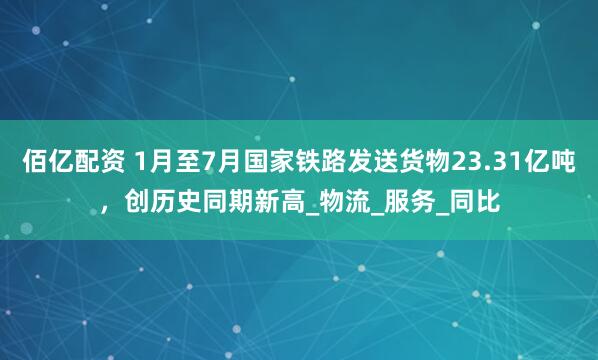 佰亿配资 1月至7月国家铁路发送货物23.31亿吨，创历史同期新高_物流_服务_同比