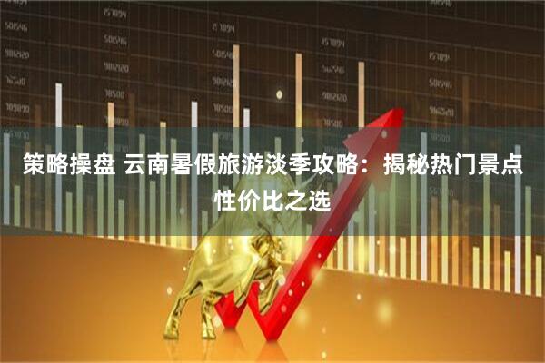 策略操盘 云南暑假旅游淡季攻略：揭秘热门景点性价比之选
