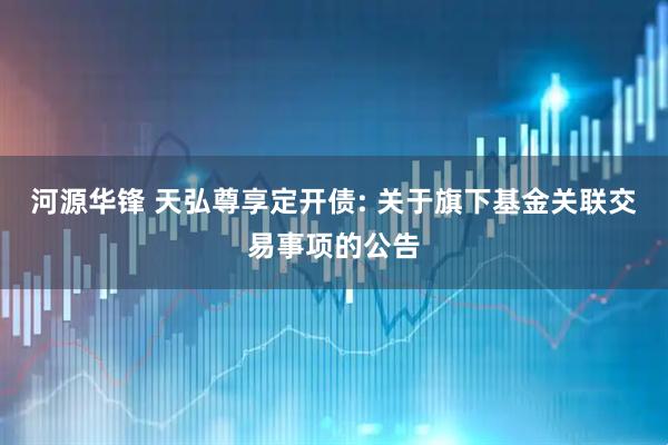 河源华锋 天弘尊享定开债: 关于旗下基金关联交易事项的公告