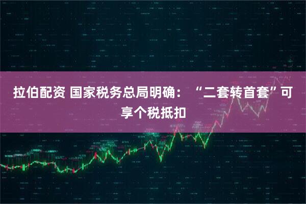 拉伯配资 国家税务总局明确： “二套转首套”可享个税抵扣
