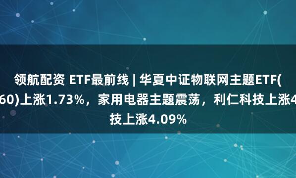 领航配资 ETF最前线 | 华夏中证物联网主题ETF(516260)上涨1.73%，家用电器主题震荡，利仁科技上涨4.09%