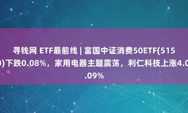 寻钱网 ETF最前线 | 富国中证消费50ETF(515650)下跌0.08%，家用电器主题震荡，利仁科技上涨4.09%
