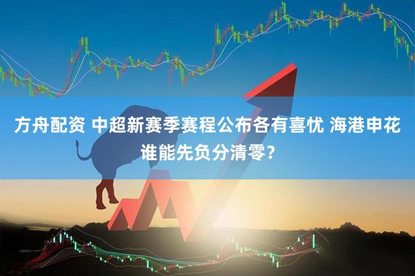 方舟配资 中超新赛季赛程公布各有喜忧 海港申花谁能先负分清零？