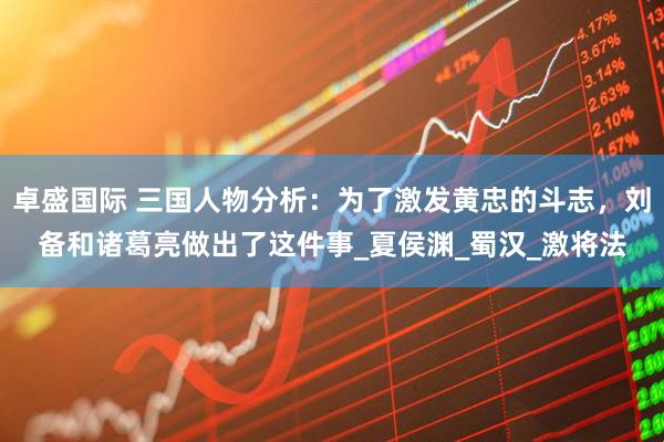 卓盛国际 三国人物分析：为了激发黄忠的斗志，刘备和诸葛亮做出了这件事_夏侯渊_蜀汉_激将法